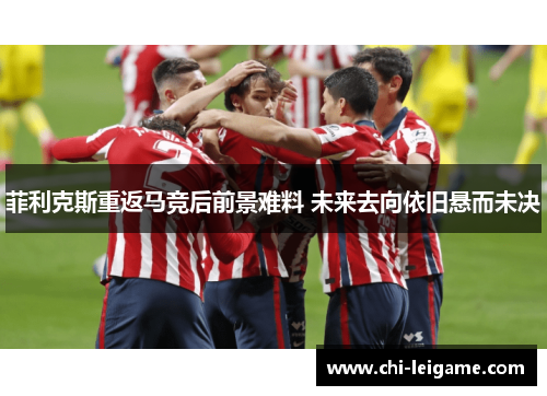 菲利克斯重返马竞后前景难料 未来去向依旧悬而未决 菲利克斯重返马竞后前景难料 未来去向依旧悬而未决