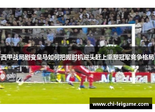 西甲战局剧变皇马如何把握时机迎头赶上重塑冠军竞争格局