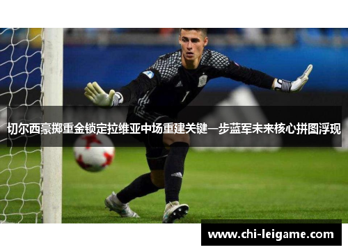 切尔西豪掷重金锁定拉维亚中场重建关键一步蓝军未来核心拼图浮现