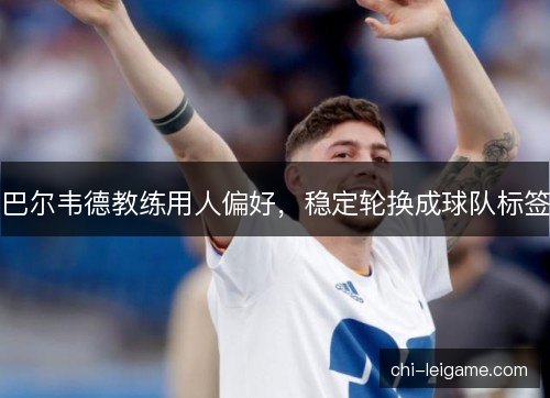 巴尔韦德教练用人偏好，稳定轮换成球队标签